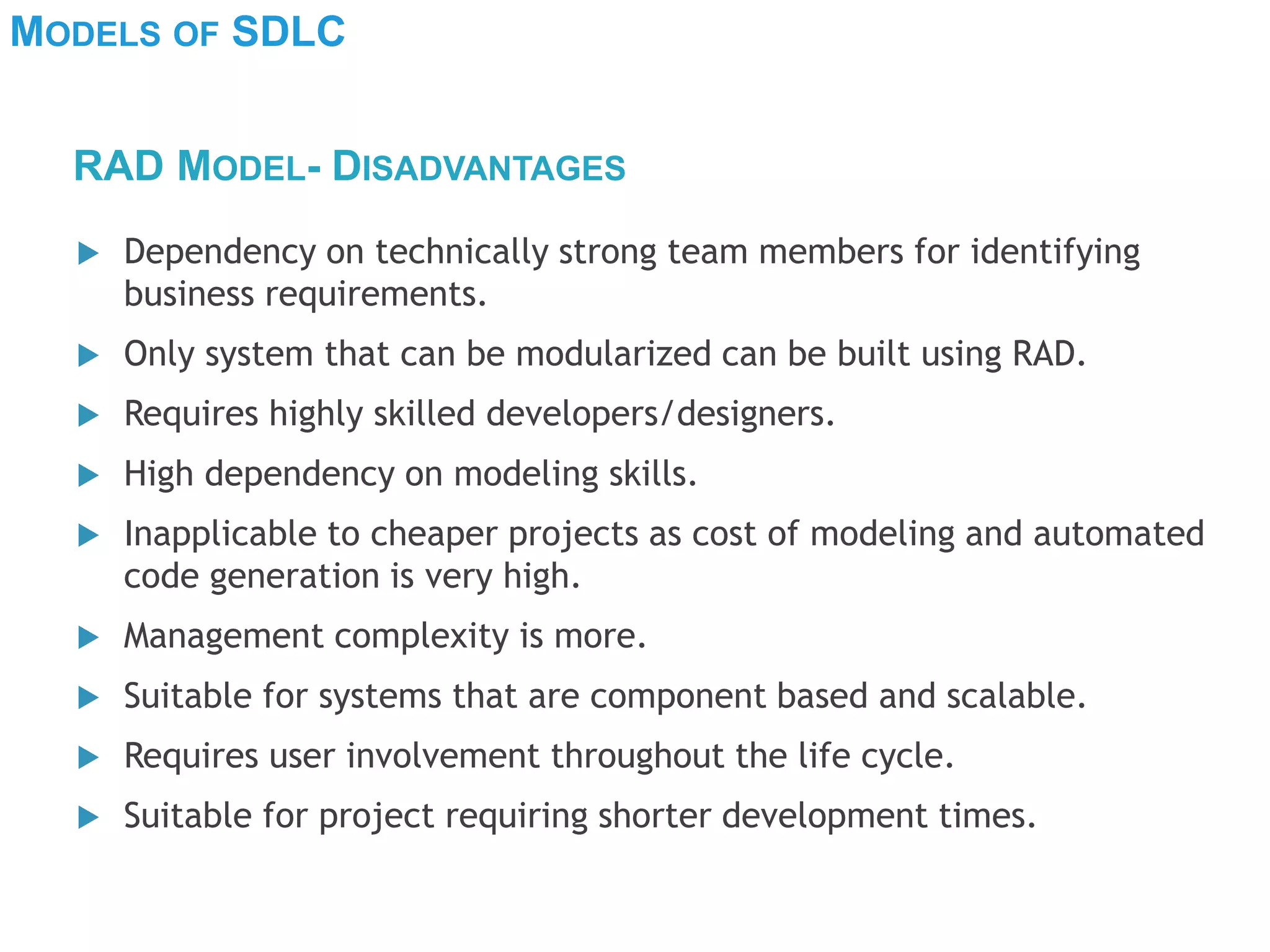 MODELS OF SDLC
 Dependency on technically strong team members for identifying
business requirements.
 Only system that can be modularized can be built using RAD.
 Requires highly skilled developers/designers.
 High dependency on modeling skills.
 Inapplicable to cheaper projects as cost of modeling and automated
code generation is very high.
 Management complexity is more.
 Suitable for systems that are component based and scalable.
 Requires user involvement throughout the life cycle.
 Suitable for project requiring shorter development times.
RAD MODEL- DISADVANTAGES
 