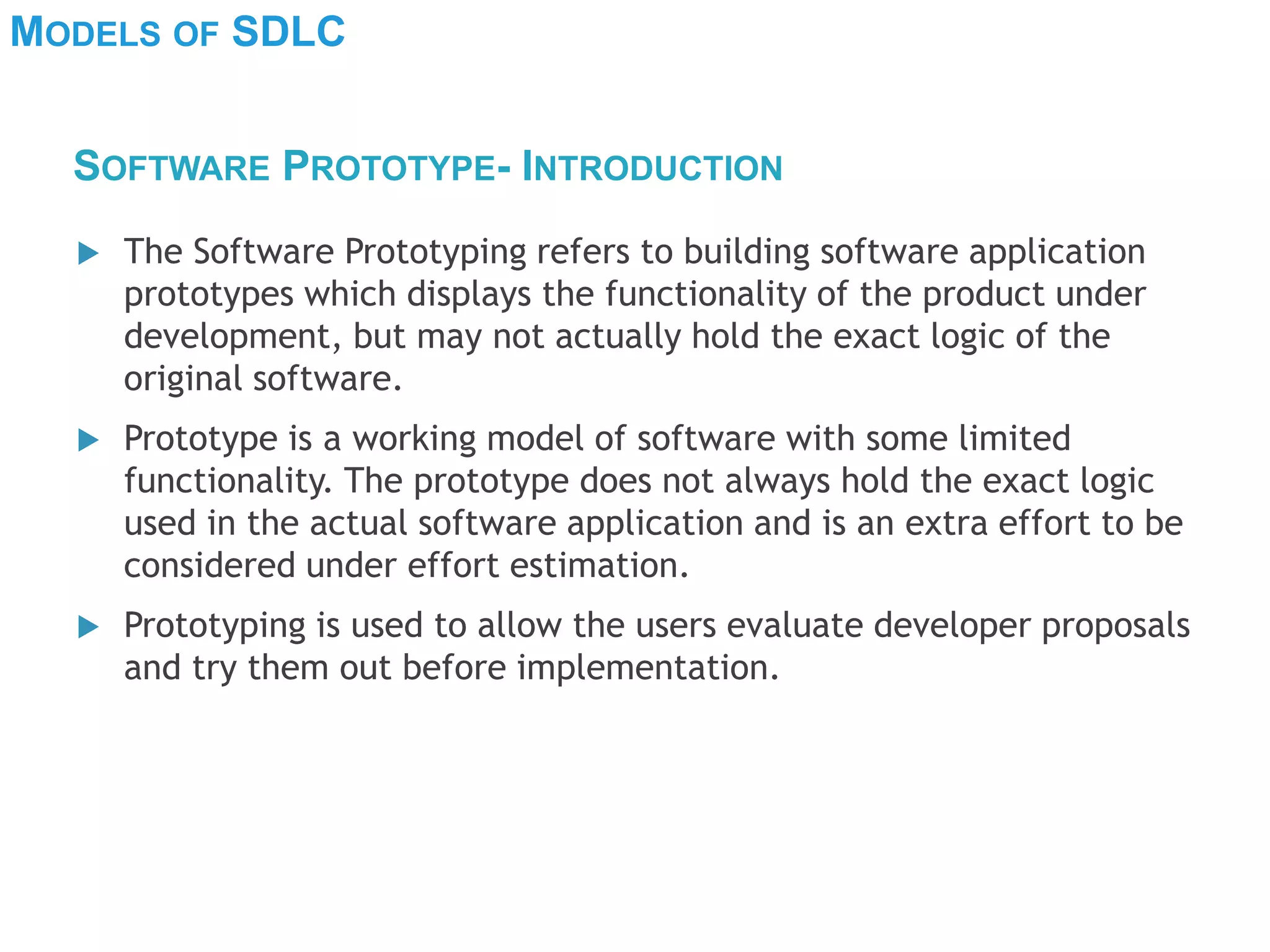 MODELS OF SDLC
 The Software Prototyping refers to building software application
prototypes which displays the functionality of the product under
development, but may not actually hold the exact logic of the
original software.
 Prototype is a working model of software with some limited
functionality. The prototype does not always hold the exact logic
used in the actual software application and is an extra effort to be
considered under effort estimation.
 Prototyping is used to allow the users evaluate developer proposals
and try them out before implementation.
SOFTWARE PROTOTYPE- INTRODUCTION
 