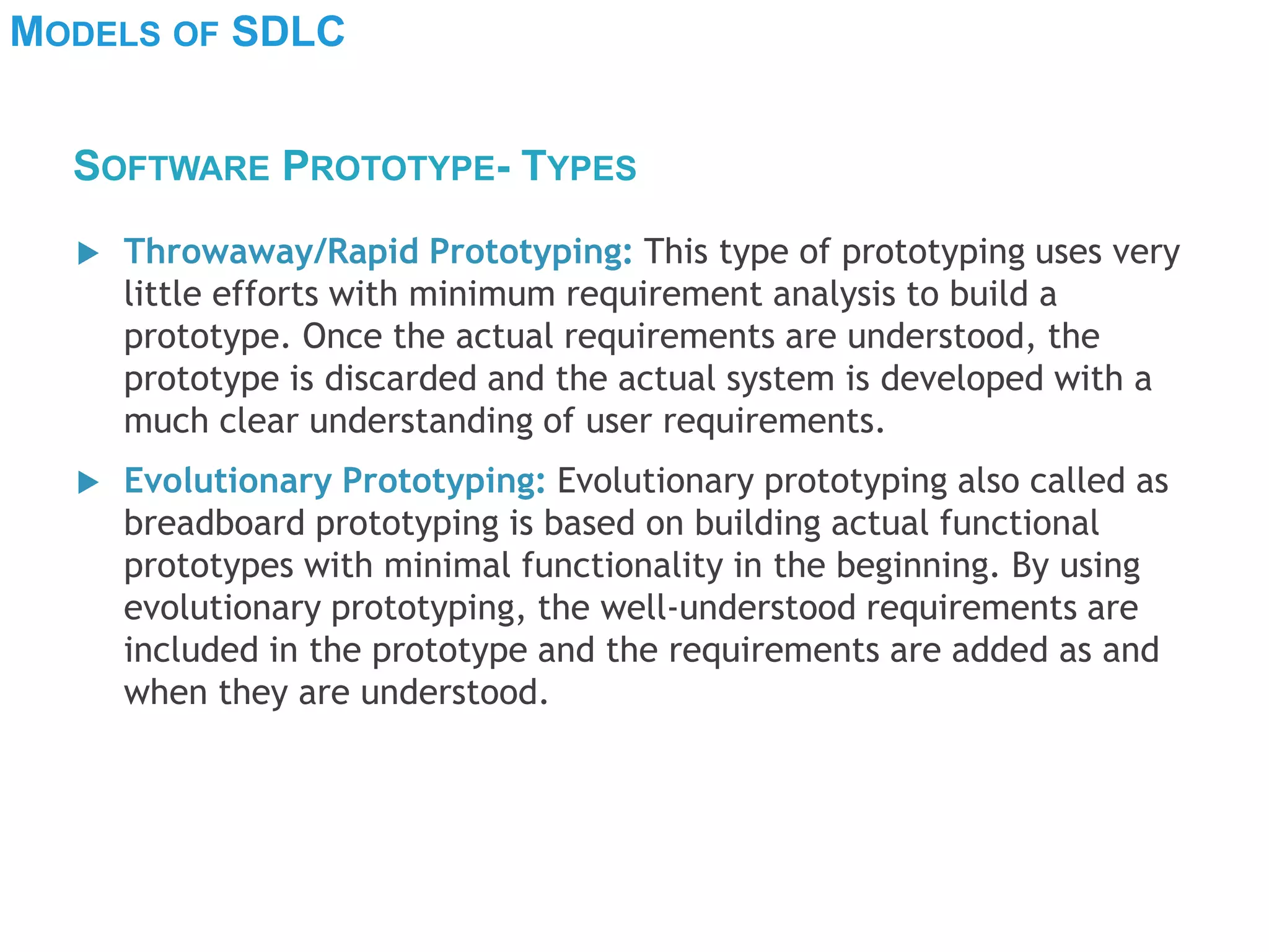 MODELS OF SDLC
 Throwaway/Rapid Prototyping: This type of prototyping uses very
little efforts with minimum requirement analysis to build a
prototype. Once the actual requirements are understood, the
prototype is discarded and the actual system is developed with a
much clear understanding of user requirements.
 Evolutionary Prototyping: Evolutionary prototyping also called as
breadboard prototyping is based on building actual functional
prototypes with minimal functionality in the beginning. By using
evolutionary prototyping, the well-understood requirements are
included in the prototype and the requirements are added as and
when they are understood.
SOFTWARE PROTOTYPE- TYPES
 
