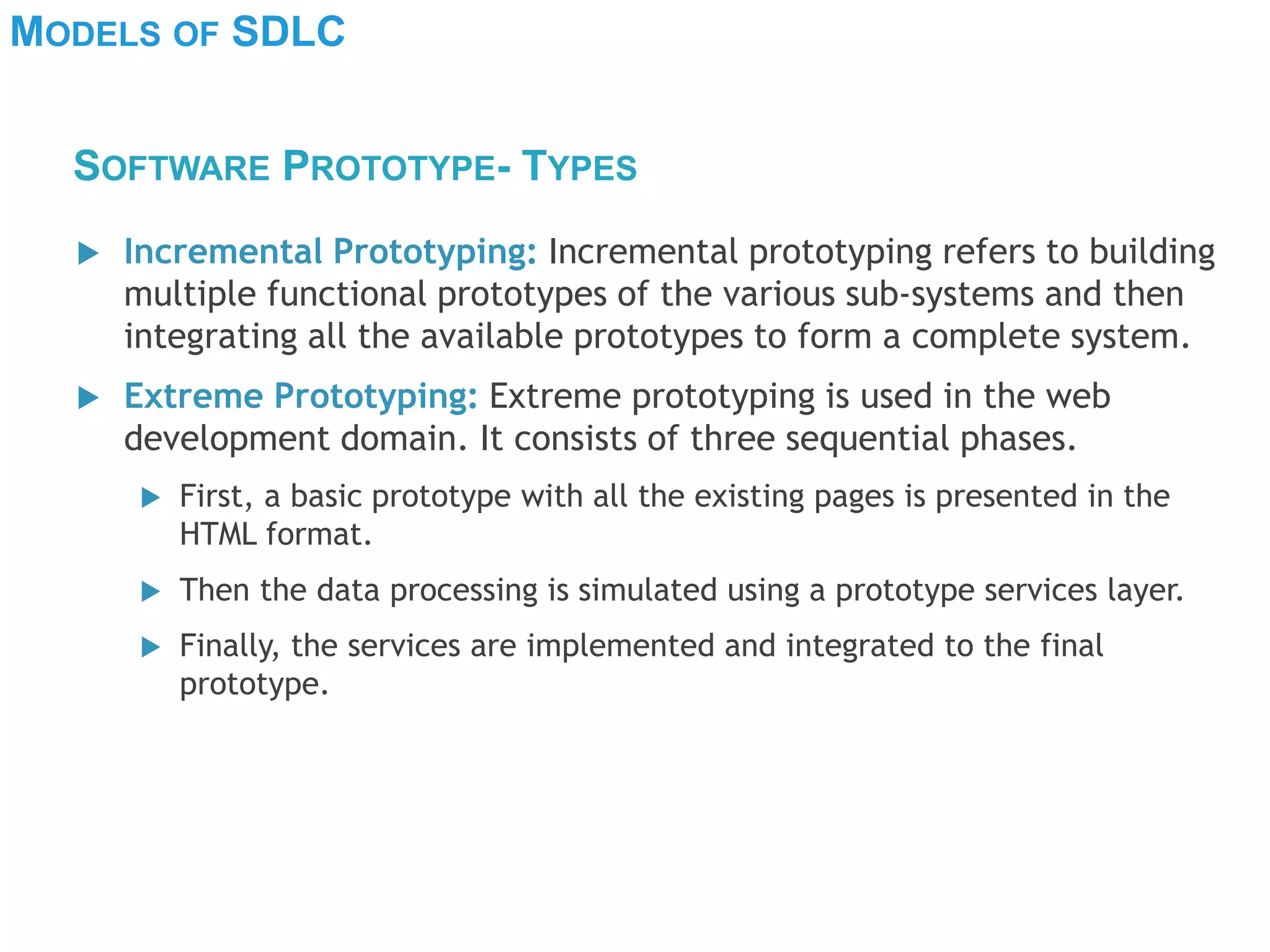 MODELS OF SDLC
 Incremental Prototyping: Incremental prototyping refers to building
multiple functional prototypes of the various sub-systems and then
integrating all the available prototypes to form a complete system.
 Extreme Prototyping: Extreme prototyping is used in the web
development domain. It consists of three sequential phases.
 First, a basic prototype with all the existing pages is presented in the
HTML format.
 Then the data processing is simulated using a prototype services layer.
 Finally, the services are implemented and integrated to the final
prototype.
SOFTWARE PROTOTYPE- TYPES
 