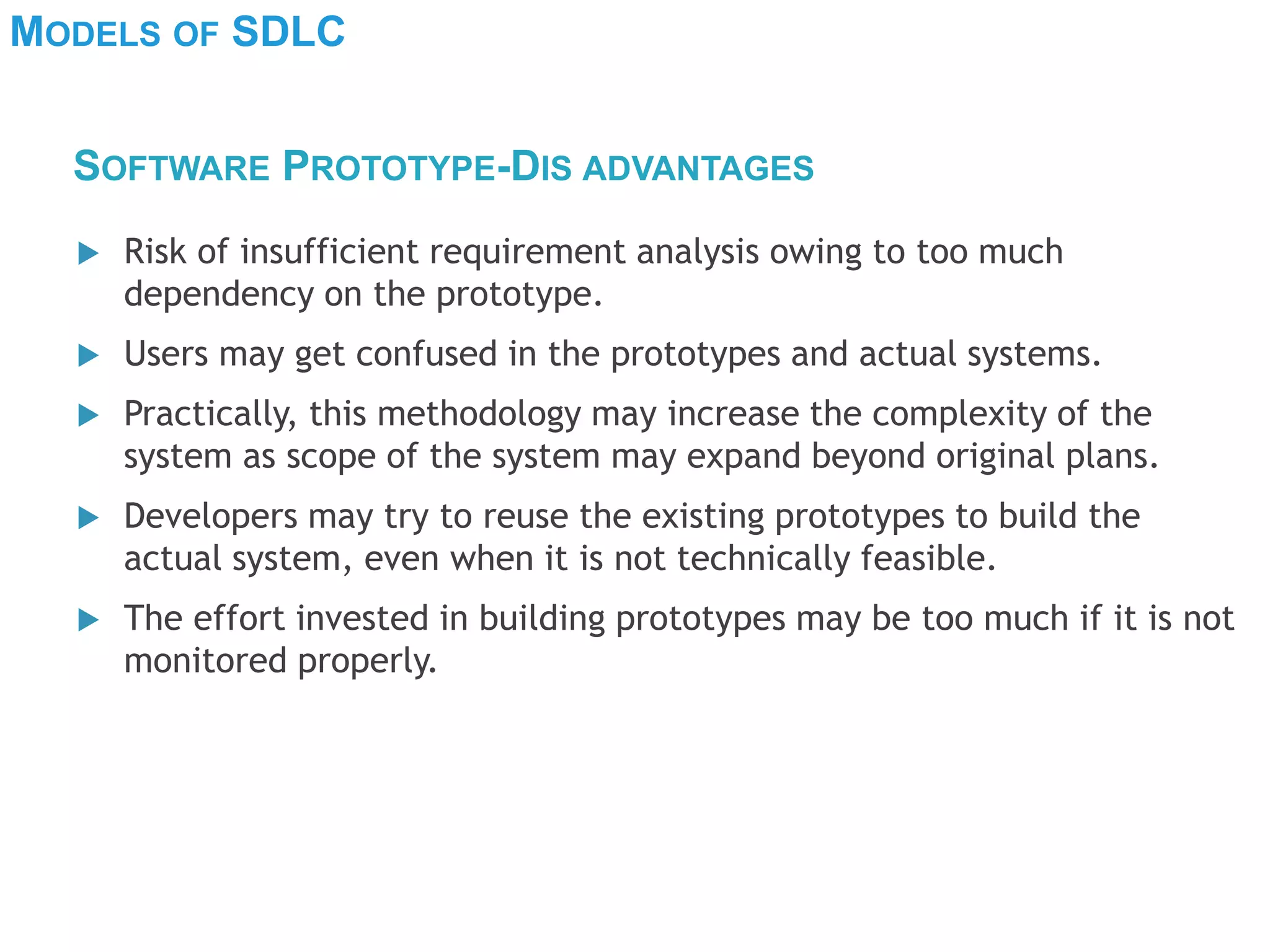 MODELS OF SDLC
 Risk of insufficient requirement analysis owing to too much
dependency on the prototype.
 Users may get confused in the prototypes and actual systems.
 Practically, this methodology may increase the complexity of the
system as scope of the system may expand beyond original plans.
 Developers may try to reuse the existing prototypes to build the
actual system, even when it is not technically feasible.
 The effort invested in building prototypes may be too much if it is not
monitored properly.
SOFTWARE PROTOTYPE-DIS ADVANTAGES
 