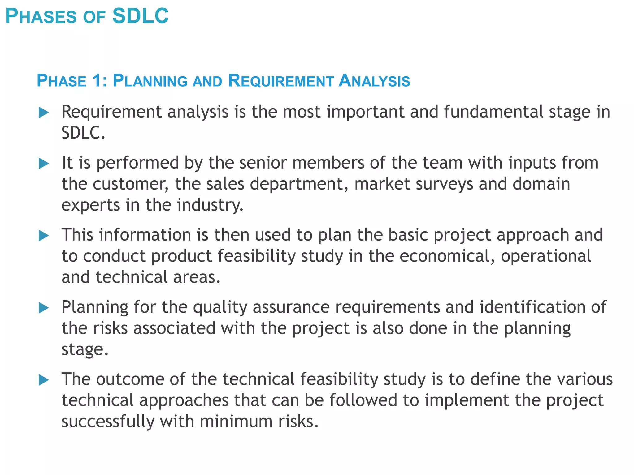 PHASES OF SDLC
 Requirement analysis is the most important and fundamental stage in
SDLC.
 It is performed by the senior members of the team with inputs from
the customer, the sales department, market surveys and domain
experts in the industry.
 This information is then used to plan the basic project approach and
to conduct product feasibility study in the economical, operational
and technical areas.
 Planning for the quality assurance requirements and identification of
the risks associated with the project is also done in the planning
stage.
 The outcome of the technical feasibility study is to define the various
technical approaches that can be followed to implement the project
successfully with minimum risks.
PHASE 1: PLANNING AND REQUIREMENT ANALYSIS
 