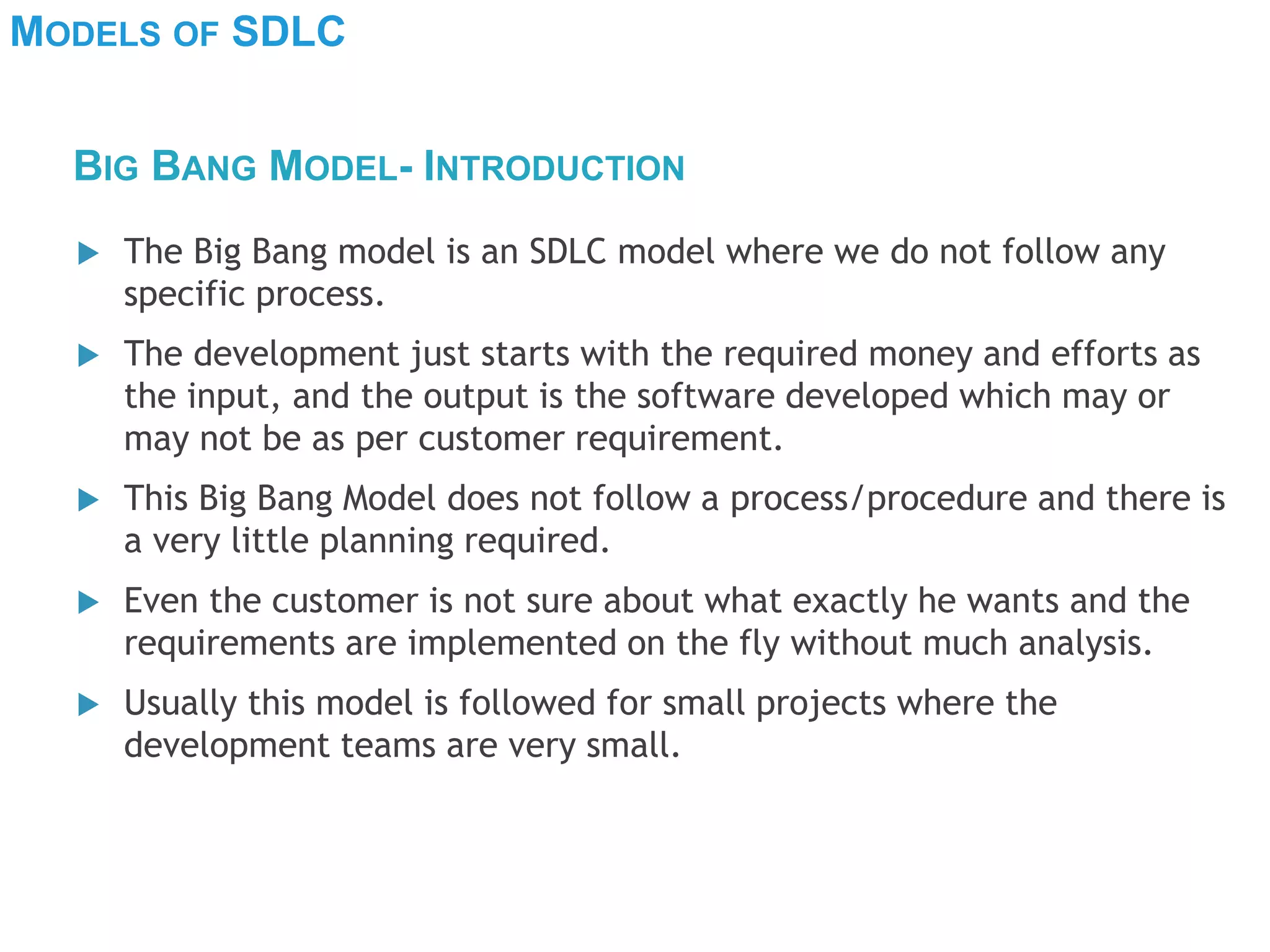 MODELS OF SDLC
 The Big Bang model is an SDLC model where we do not follow any
specific process.
 The development just starts with the required money and efforts as
the input, and the output is the software developed which may or
may not be as per customer requirement.
 This Big Bang Model does not follow a process/procedure and there is
a very little planning required.
 Even the customer is not sure about what exactly he wants and the
requirements are implemented on the fly without much analysis.
 Usually this model is followed for small projects where the
development teams are very small.
BIG BANG MODEL- INTRODUCTION
 