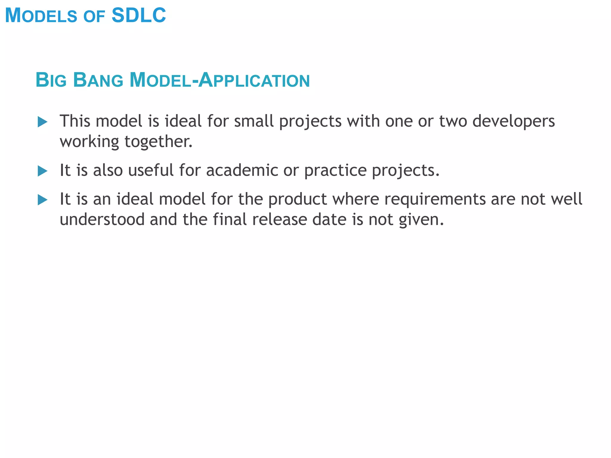 MODELS OF SDLC
 This model is ideal for small projects with one or two developers
working together.
 It is also useful for academic or practice projects.
 It is an ideal model for the product where requirements are not well
understood and the final release date is not given.
BIG BANG MODEL-APPLICATION
 