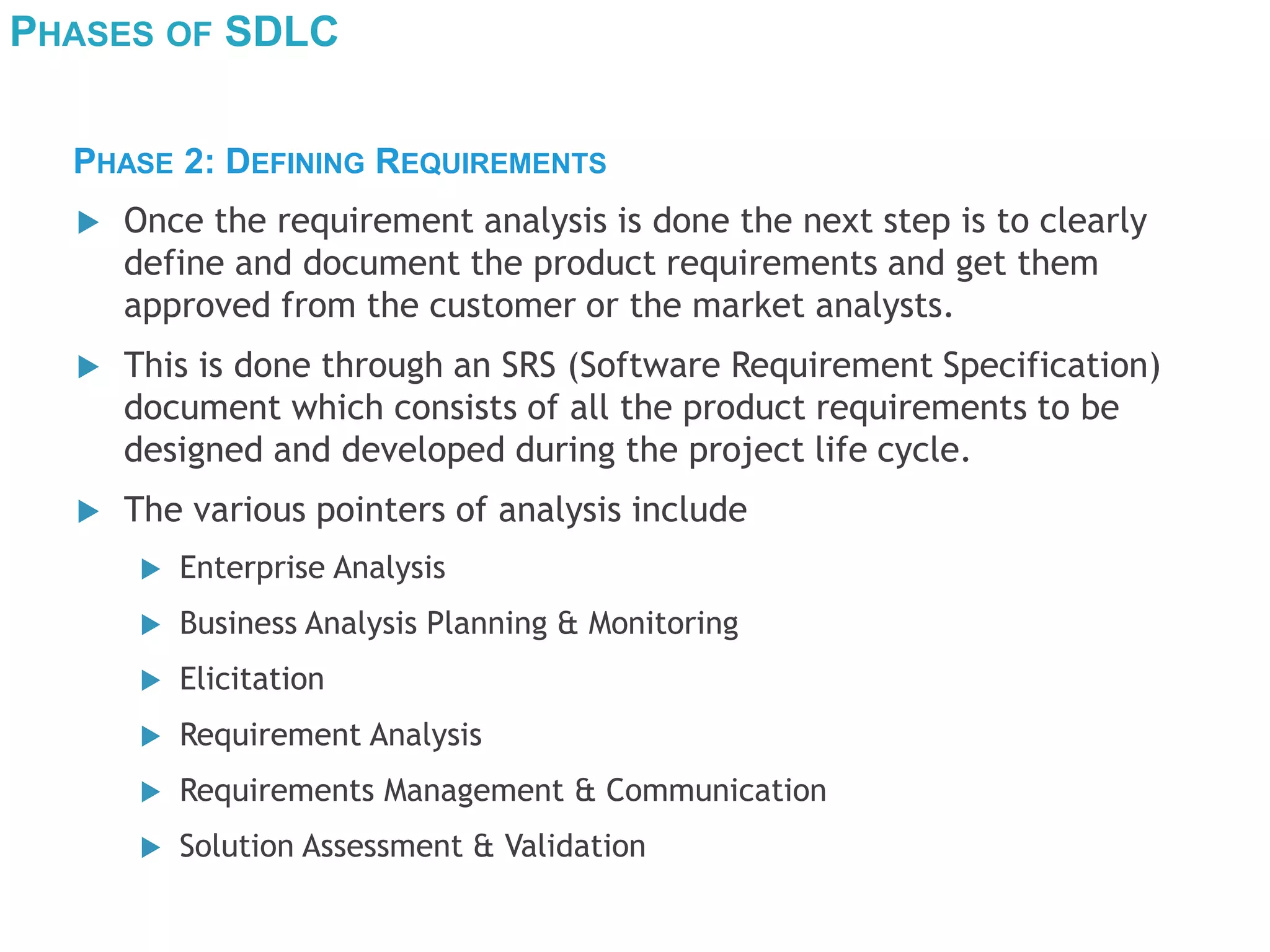 PHASES OF SDLC
 Once the requirement analysis is done the next step is to clearly
define and document the product requirements and get them
approved from the customer or the market analysts.
 This is done through an SRS (Software Requirement Specification)
document which consists of all the product requirements to be
designed and developed during the project life cycle.
 The various pointers of analysis include
 Enterprise Analysis
 Business Analysis Planning & Monitoring
 Elicitation
 Requirement Analysis
 Requirements Management & Communication
 Solution Assessment & Validation
PHASE 2: DEFINING REQUIREMENTS
 