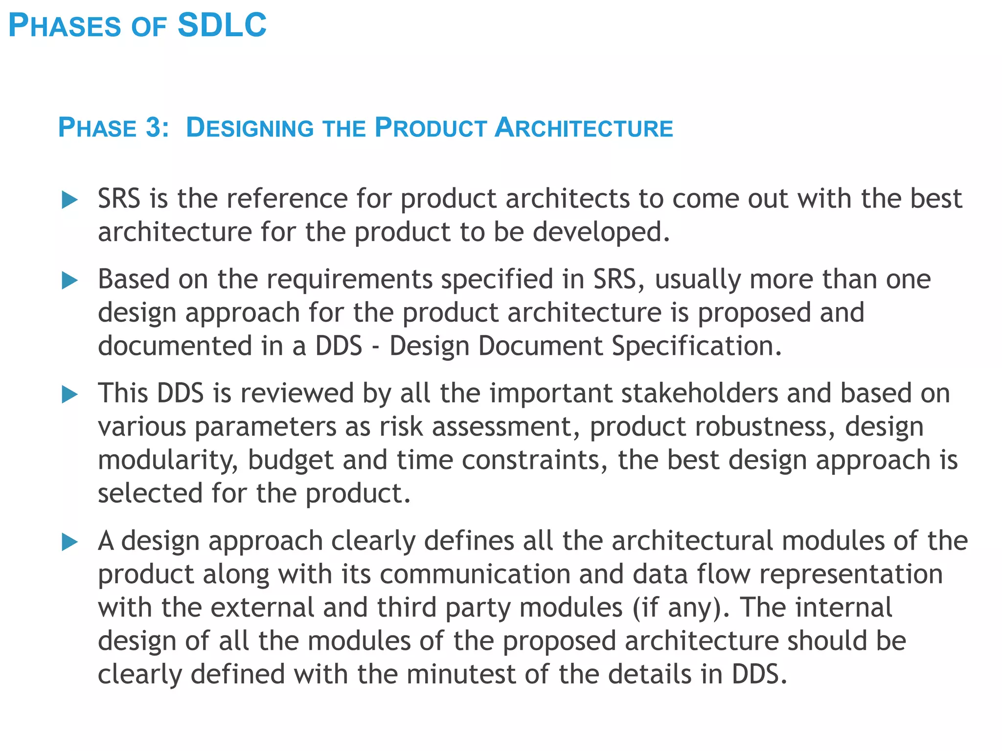 PHASES OF SDLC
 SRS is the reference for product architects to come out with the best
architecture for the product to be developed.
 Based on the requirements specified in SRS, usually more than one
design approach for the product architecture is proposed and
documented in a DDS - Design Document Specification.
 This DDS is reviewed by all the important stakeholders and based on
various parameters as risk assessment, product robustness, design
modularity, budget and time constraints, the best design approach is
selected for the product.
 A design approach clearly defines all the architectural modules of the
product along with its communication and data flow representation
with the external and third party modules (if any). The internal
design of all the modules of the proposed architecture should be
clearly defined with the minutest of the details in DDS.
PHASE 3: DESIGNING THE PRODUCT ARCHITECTURE
 