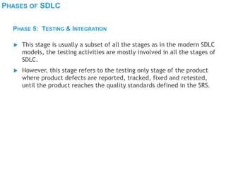 PHASES OF SDLC
 This stage is usually a subset of all the stages as in the modern SDLC
models, the testing activities are mostly involved in all the stages of
SDLC.
 However, this stage refers to the testing only stage of the product
where product defects are reported, tracked, fixed and retested,
until the product reaches the quality standards defined in the SRS.
PHASE 5: TESTING & INTEGRATION
 