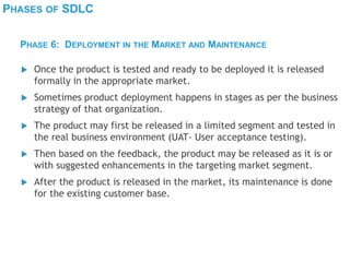 PHASES OF SDLC
 Once the product is tested and ready to be deployed it is released
formally in the appropriate market.
 Sometimes product deployment happens in stages as per the business
strategy of that organization.
 The product may first be released in a limited segment and tested in
the real business environment (UAT- User acceptance testing).
 Then based on the feedback, the product may be released as it is or
with suggested enhancements in the targeting market segment.
 After the product is released in the market, its maintenance is done
for the existing customer base.
PHASE 6: DEPLOYMENT IN THE MARKET AND MAINTENANCE
 