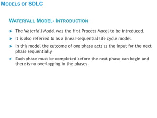 MODELS OF SDLC
 The Waterfall Model was the first Process Model to be introduced.
 It is also referred to as a linear-sequential life cycle model.
 In this model the outcome of one phase acts as the input for the next
phase sequentially.
 Each phase must be completed before the next phase can begin and
there is no overlapping in the phases.
WATERFALL MODEL- INTRODUCTION
 