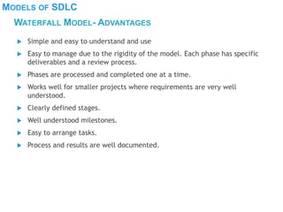 MODELS OF SDLC
WATERFALL MODEL- ADVANTAGES
 Simple and easy to understand and use
 Easy to manage due to the rigidity of the model. Each phase has specific
deliverables and a review process.
 Phases are processed and completed one at a time.
 Works well for smaller projects where requirements are very well
understood.
 Clearly defined stages.
 Well understood milestones.
 Easy to arrange tasks.
 Process and results are well documented.
 