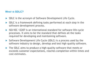  SDLC is the acronym of Software Development Life Cycle.
 SDLC is a framework defining tasks performed at each step in the
software development process.
 ISO/IEC 12207 is an international standard for software life-cycle
processes. It aims to be the standard that defines all the tasks
required for developing and maintaining software.
 Software Development Life Cycle (SDLC) is a process used by the
software industry to design, develop and test high quality software.
 The SDLC aims to produce a high-quality software that meets or
exceeds customer expectations, reaches completion within times and
cost estimates.
WHAT IS SDLC?
 