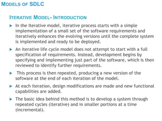 MODELS OF SDLC
 In the Iterative model, iterative process starts with a simple
implementation of a small set of the software requirements and
iteratively enhances the evolving versions until the complete system
is implemented and ready to be deployed.
 An iterative life cycle model does not attempt to start with a full
specification of requirements. Instead, development begins by
specifying and implementing just part of the software, which is then
reviewed to identify further requirements.
 This process is then repeated, producing a new version of the
software at the end of each iteration of the model.
 At each iteration, design modifications are made and new functional
capabilities are added.
 The basic idea behind this method is to develop a system through
repeated cycles (iterative) and in smaller portions at a time
(incremental).
ITERATIVE MODEL- INTRODUCTION
 