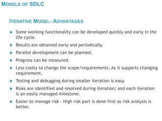 MODELS OF SDLC
 Some working functionality can be developed quickly and early in the
life cycle.
 Results are obtained early and periodically.
 Parallel development can be planned.
 Progress can be measured.
 Less costly to change the scope/requirements. As it supports changing
requirement.
 Testing and debugging during smaller iteration is easy.
 Risks are identified and resolved during iteration; and each iteration
is an easily managed milestone.
 Easier to manage risk - High risk part is done first as risk analysis is
better.
ITERATIVE MODEL- ADVANTAGES
 