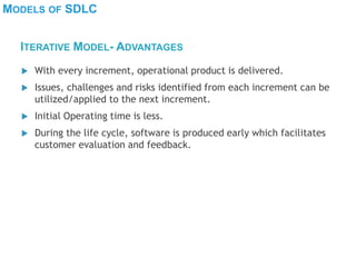 MODELS OF SDLC
 With every increment, operational product is delivered.
 Issues, challenges and risks identified from each increment can be
utilized/applied to the next increment.
 Initial Operating time is less.
 During the life cycle, software is produced early which facilitates
customer evaluation and feedback.
ITERATIVE MODEL- ADVANTAGES
 