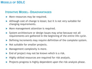 MODELS OF SDLC
 More resources may be required.
 Although cost of change is lesser, but it is not very suitable for
changing requirements.
 More management attention is required.
 System architecture or design issues may arise because not all
requirements are gathered in the beginning of the entire life cycle.
 Defining increments may require definition of the complete system.
 Not suitable for smaller projects.
 Management complexity is more.
 End of project may not be known which is a risk.
 Highly skilled resources are required for risk analysis.
 Projects progress is highly dependent upon the risk analysis phase.
ITERATIVE MODEL- DISADVANTAGES
 
