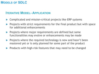 MODELS OF SDLC
 Complicated and mission-critical projects like ERP systems
 Projects with strict requirements for the final product but with space
for additional enhancements
 Projects where major requirements are defined but some
functionalities may evolve or enhancements may be made
 Projects where the required technology is new and hasn’t been
mastered yet or is only planned for some part of the product
 Products with high-risk features that may need to be changed
ITERATIVE MODEL- APPLICATION
 