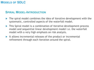 MODELS OF SDLC
 The spiral model combines the idea of iterative development with the
systematic, controlled aspects of the waterfall model.
 This Spiral model is a combination of iterative development process
model and sequential linear development model i.e. the waterfall
model with a very high emphasis on risk analysis.
 It allows incremental releases of the product or incremental
refinement through each iteration around the spiral.
SPIRAL MODEL-INTRODUCTION
 