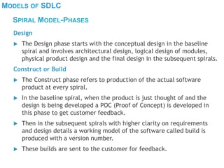 MODELS OF SDLC
Design
 The Design phase starts with the conceptual design in the baseline
spiral and involves architectural design, logical design of modules,
physical product design and the final design in the subsequent spirals.
Construct or Build
 The Construct phase refers to production of the actual software
product at every spiral.
 In the baseline spiral, when the product is just thought of and the
design is being developed a POC (Proof of Concept) is developed in
this phase to get customer feedback.
 Then in the subsequent spirals with higher clarity on requirements
and design details a working model of the software called build is
produced with a version number.
 These builds are sent to the customer for feedback.
SPIRAL MODEL-PHASES
 