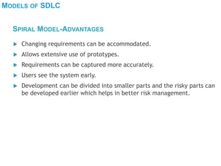 MODELS OF SDLC
 Changing requirements can be accommodated.
 Allows extensive use of prototypes.
 Requirements can be captured more accurately.
 Users see the system early.
 Development can be divided into smaller parts and the risky parts can
be developed earlier which helps in better risk management.
SPIRAL MODEL-ADVANTAGES
 