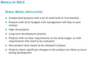 MODELS OF SDLC
 Complicated projects with a lot of small built-in functionality
 Projects with strict budgets (risk management will help to save
money)
 High-risk projects
 Long-term development projects
 Projects with no clear requirements at the early stages, or with
requirements that need to be evaluated
 New product lines meant to be released in phases
 Projects where significant changes to the product are likely to occur
during development
SPIRAL MODEL-APPLICATION
 