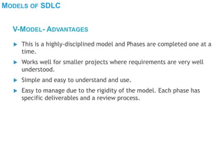MODELS OF SDLC
 This is a highly-disciplined model and Phases are completed one at a
time.
 Works well for smaller projects where requirements are very well
understood.
 Simple and easy to understand and use.
 Easy to manage due to the rigidity of the model. Each phase has
specific deliverables and a review process.
V-MODEL- ADVANTAGES
 