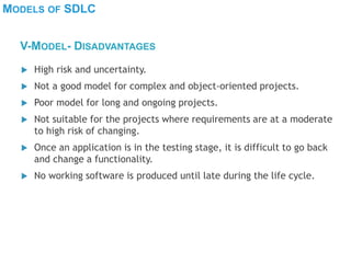 MODELS OF SDLC
 High risk and uncertainty.
 Not a good model for complex and object-oriented projects.
 Poor model for long and ongoing projects.
 Not suitable for the projects where requirements are at a moderate
to high risk of changing.
 Once an application is in the testing stage, it is difficult to go back
and change a functionality.
 No working software is produced until late during the life cycle.
V-MODEL- DISADVANTAGES
 