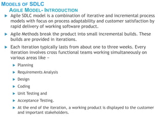MODELS OF SDLC
 Agile SDLC model is a combination of iterative and incremental process
models with focus on process adaptability and customer satisfaction by
rapid delivery of working software product.
 Agile Methods break the product into small incremental builds. These
builds are provided in iterations.
 Each iteration typically lasts from about one to three weeks. Every
iteration involves cross functional teams working simultaneously on
various areas like −
 Planning
 Requirements Analysis
 Design
 Coding
 Unit Testing and
 Acceptance Testing.
 At the end of the iteration, a working product is displayed to the customer
and important stakeholders.
AGILE MODEL- INTRODUCTION
 