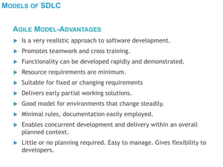 MODELS OF SDLC
 Is a very realistic approach to software development.
 Promotes teamwork and cross training.
 Functionality can be developed rapidly and demonstrated.
 Resource requirements are minimum.
 Suitable for fixed or changing requirements
 Delivers early partial working solutions.
 Good model for environments that change steadily.
 Minimal rules, documentation easily employed.
 Enables concurrent development and delivery within an overall
planned context.
 Little or no planning required. Easy to manage. Gives flexibility to
developers.
AGILE MODEL-ADVANTAGES
 