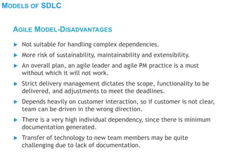 MODELS OF SDLC
 Not suitable for handling complex dependencies.
 More risk of sustainability, maintainability and extensibility.
 An overall plan, an agile leader and agile PM practice is a must
without which it will not work.
 Strict delivery management dictates the scope, functionality to be
delivered, and adjustments to meet the deadlines.
 Depends heavily on customer interaction, so if customer is not clear,
team can be driven in the wrong direction.
 There is a very high individual dependency, since there is minimum
documentation generated.
 Transfer of technology to new team members may be quite
challenging due to lack of documentation.
AGILE MODEL-DISADVANTAGES
 