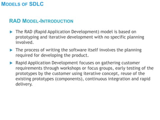 MODELS OF SDLC
 The RAD (Rapid Application Development) model is based on
prototyping and iterative development with no specific planning
involved.
 The process of writing the software itself involves the planning
required for developing the product.
 Rapid Application Development focuses on gathering customer
requirements through workshops or focus groups, early testing of the
prototypes by the customer using iterative concept, reuse of the
existing prototypes (components), continuous integration and rapid
delivery.
RAD MODEL-INTRODUCTION
 