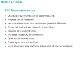 MODELS OF SDLC
 Changing requirements can be accommodated.
 Progress can be measured.
 Iteration time can be short with use of powerful RAD tools.
 Productivity with fewer people in a short time.
 Reduced development time.
 Increases reusability of components.
 Quick initial reviews occur.
 Encourages customer feedback.
 Integration from very beginning solves a lot of integration issues.
RAD MODEL-ADVANTAGES
 