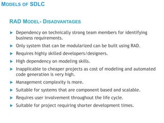 MODELS OF SDLC
 Dependency on technically strong team members for identifying
business requirements.
 Only system that can be modularized can be built using RAD.
 Requires highly skilled developers/designers.
 High dependency on modeling skills.
 Inapplicable to cheaper projects as cost of modeling and automated
code generation is very high.
 Management complexity is more.
 Suitable for systems that are component based and scalable.
 Requires user involvement throughout the life cycle.
 Suitable for project requiring shorter development times.
RAD MODEL- DISADVANTAGES
 