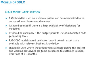 MODELS OF SDLC
 RAD should be used only when a system can be modularized to be
delivered in an incremental manner.
 It should be used if there is a high availability of designers for
modeling.
 It should be used only if the budget permits use of automated code
generating tools.
 RAD SDLC model should be chosen only if domain experts are
available with relevant business knowledge.
 Should be used where the requirements change during the project
and working prototypes are to be presented to customer in small
iterations of 2-3 months.
RAD MODEL-APPLICATION
 