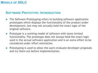 MODELS OF SDLC
 The Software Prototyping refers to building software application
prototypes which displays the functionality of the product under
development, but may not actually hold the exact logic of the
original software.
 Prototype is a working model of software with some limited
functionality. The prototype does not always hold the exact logic
used in the actual software application and is an extra effort to be
considered under effort estimation.
 Prototyping is used to allow the users evaluate developer proposals
and try them out before implementation.
SOFTWARE PROTOTYPE- INTRODUCTION
 