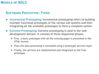 MODELS OF SDLC
 Incremental Prototyping: Incremental prototyping refers to building
multiple functional prototypes of the various sub-systems and then
integrating all the available prototypes to form a complete system.
 Extreme Prototyping: Extreme prototyping is used in the web
development domain. It consists of three sequential phases.
 First, a basic prototype with all the existing pages is presented in the
HTML format.
 Then the data processing is simulated using a prototype services layer.
 Finally, the services are implemented and integrated to the final
prototype.
SOFTWARE PROTOTYPE- TYPES
 