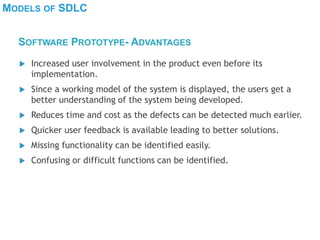 MODELS OF SDLC
 Increased user involvement in the product even before its
implementation.
 Since a working model of the system is displayed, the users get a
better understanding of the system being developed.
 Reduces time and cost as the defects can be detected much earlier.
 Quicker user feedback is available leading to better solutions.
 Missing functionality can be identified easily.
 Confusing or difficult functions can be identified.
SOFTWARE PROTOTYPE- ADVANTAGES
 