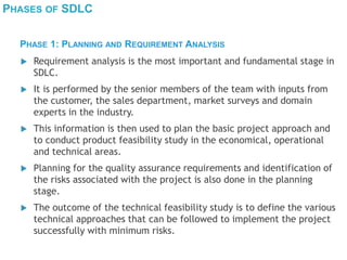 PHASES OF SDLC
 Requirement analysis is the most important and fundamental stage in
SDLC.
 It is performed by the senior members of the team with inputs from
the customer, the sales department, market surveys and domain
experts in the industry.
 This information is then used to plan the basic project approach and
to conduct product feasibility study in the economical, operational
and technical areas.
 Planning for the quality assurance requirements and identification of
the risks associated with the project is also done in the planning
stage.
 The outcome of the technical feasibility study is to define the various
technical approaches that can be followed to implement the project
successfully with minimum risks.
PHASE 1: PLANNING AND REQUIREMENT ANALYSIS
 