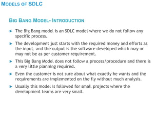 MODELS OF SDLC
 The Big Bang model is an SDLC model where we do not follow any
specific process.
 The development just starts with the required money and efforts as
the input, and the output is the software developed which may or
may not be as per customer requirement.
 This Big Bang Model does not follow a process/procedure and there is
a very little planning required.
 Even the customer is not sure about what exactly he wants and the
requirements are implemented on the fly without much analysis.
 Usually this model is followed for small projects where the
development teams are very small.
BIG BANG MODEL- INTRODUCTION
 