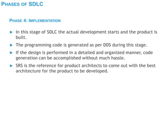 PHASES OF SDLC
 In this stage of SDLC the actual development starts and the product is
built.
 The programming code is generated as per DDS during this stage.
 If the design is performed in a detailed and organized manner, code
generation can be accomplished without much hassle.
 SRS is the reference for product architects to come out with the best
architecture for the product to be developed.
PHASE 4: IMPLEMENTATION
 
