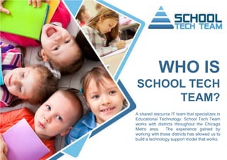 WHO IS
SCHOOL TECH
TEAM?
A shared resource IT team that specializes in
Educational Technology. School Tech Team
works with districts throughout the Chicago
Metro area. The experience gained by
working with those districts has allowed us to
build a technology support model that works.
 