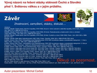 Závěr Zhodnocení, zamyšlení, otázky, diskuse…. Literatura KÁRNÍK, Zdeněk. České země v éře První republiky (1918-1938). Díl první. Vznik, budování a zlatá léta republiky (1918-1929). Praha : Libri, 2000. 571 s. ISBN 80-7277-027-6.  KÁRNÍK, Zdeněk. České země v éře První republiky (1918-1938). Díl druhý. Československo a české země v krizi a v ohrožení (1930-1935). Praha : Libri, 2002. 577 s. ISBN 80-7277-027-6.  KÁRNÍK, Zdeněk. České země v éře První republiky (1918-1938). Díl třetí. O přežití a o život (1936-1938). Praha : Libri, 2003. 803 s. ISBN 80-7277-119-1.  KÁRNÍK, Zdeněk. Malé dějiny československé (1867-1939). Praha : Dokořán, 2008. 502 s. ISBN 978-80-7363-146-8.  KLIMEK, Antonín. Boj o Hrad. Vnitropolitický vývoj Československa 1918-1926 na půdorysu zápasu o prezidentské nástupnictví. 1. Hrad a Pětka. Praha : Panevropa, 1996. 432 s. ISBN 80-85846-06-3.  KLIMEK, Antonín. Boj o Hrad : vnitropolitický vývoj Československa 1926-1935 na půdorysu zápasu o prezidentské nástupnictví. 2. Kdo po Masarykovi?. Praha : Panevropa ; Institut pro středoevropskou kulturu a politiku, 1998. 591 s. ISBN 80-86130-02-9.  KLIMEK, Antonín. Říjen 1918 : vznik Československa. Praha ; Litomyšl : Paseka, 1998. 279 s. ISBN 80-7185-175-2.  KLIMEK, Antonín. Velké dějiny zemí Koruny české XIII. 1918-1929. Praha ; Litomyšl : Paseka, 2000. 822 s. ISBN 80-7185-328-3.  KLIMEK, Antonín. Velké dějiny zemí Koruny české XIV. 1929-1938. Praha ; Litomyšl : Paseka, 2002. 768 s. ISBN 80-7185-425-5.  KLIMEK, Antonín. Vítejte v první republice. Praha : Havran, 2003. 301 s. ISBN 80-86515-33-8.  OLIVOVÁ, Věra. Dějiny první republiky. Praha : Karolinum, 2000. 355 s. ISBN 80-7184-791-7.  PEROUTKA, Ferdinand. Budování státu 1-2. Praha : Academia, 2003. 867 s. ISBN 80-200-1095-5.  PEROUTKA, Ferdinand. Budování státu 3-4. Praha : Academia, 2003. 961 s. ISBN 80-200-1122-6. Masaryk.: Česká otázka. Snahy a tužby národního obrození. Praha 1895, Praha 1908 (2. vyd.)  Naše nynější krise. Praha 1895  Jan Hus. Naše obrození a naše reformace. Praha 1896, Praha 1908 (2. vyd.)  Česká otázka – Naše nynější krize – Jan Hus, ÚTGM, Praha 2000 (Česká otázka 8. vyd., Naše nynější krize 7. vyd., Jan Hus 9. vyd.)  Děkuji za pozornost. 
