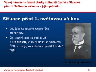 Situace před 1. světovou válkou Součást Rakousko-Uherského mocnářství Čsl. státní idea se rodila už v  19.století , v souvislosti se vznikem ČSR se na jejím vytváření podílel hodně TGM Tomáš Garrigue Masaryk 