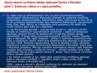 čs. státní idea je odůvodnitelná i tím, že proti zbyrokratizovanému, národnostně netolerantnímu Rakousku-Uhersku se postavila myšlenka svobodného, demokratického, tolerantního státu; kultivovala se tím, že za 20 let existence Československa bylo obklopeno fašistickými, nacistickými státy (Rak, Maď, Něm); za 2.Republiky byla popřena a tím ještě více vynikl význam jaký měla za 1.Republiky s.i. po Mnichovské dohodě – nutnost najít novou s.i. zajišťující přežití národa ve změněných mezinárodních poměrech – nabízí se restaurace ideologie zařazení Čechů do společenství Svaté říše římské národa německého. S touto ideou souvisela koncepce „lenního“ vztahu českého státu k Německé říši; další možnost – příklon k hodnotám autoritativního státu a fašistickým ideám, které byly představovány ideologií o podzimní revoluci 1938. Politická reprezentace, která se dostala k moci, odmítala demokracii a její principy formulované Masarykem a Benešem, které byly v Mnichově poraženy. Měl být vytvořen autoritativní národní stát. Politické svobody byly omezeny, utužila se cenzura  - oficiální politiku nové vlády uplatňoval hlavně vůdce agrární strany R. Beran, který inicioval vytvoření Strany národní jednoty v 50. letech a později je čsl. státní idea vytlačována sovětskou ideologií, došlo k nahrazení symbolů 1. republiky (státní svátek vzniku ČSR nahrazen Dnem znárodnění atd.) 1968 – pokus o návrat k původní myšlence čsl. státnosti, po nastolení normalizace nahrazena vedoucí úlohou KSČ 