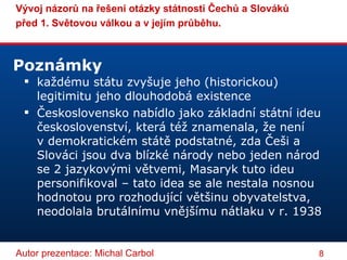 každému státu zvyšuje jeho (historickou) legitimitu jeho dlouhodobá existence Československo nabídlo jako základní státní ideu českoslovenství, která též znamenala, že není v demokratickém státě podstatné, zda Češi a Slováci jsou dva blízké národy nebo jeden národ se 2 jazykovými větvemi, Masaryk tuto ideu personifikoval – tato idea se ale nestala nosnou hodnotou pro rozhodující většinu obyvatelstva, neodolala brutálnímu vnějšímu nátlaku v r. 1938 Poznámky  