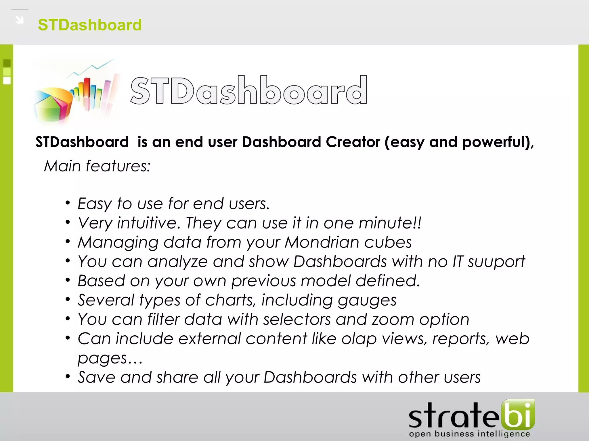 STDashboard
STDashboard  is an end user Dashboard Creator (easy and powerful),
Main features: 
• Easy to use for end users.
• Very intuitive. They can use it in one minute!!
• Managing data from your Mondrian cubes
• You can analyze and show Dashboards with no IT suuport
• Based on your own previous model defined.
• Several types of charts, including gauges
• You can filter data with selectors and zoom option
• Can include external content like olap views, reports, web
pages…
• Save and share all your Dashboards with other users
 