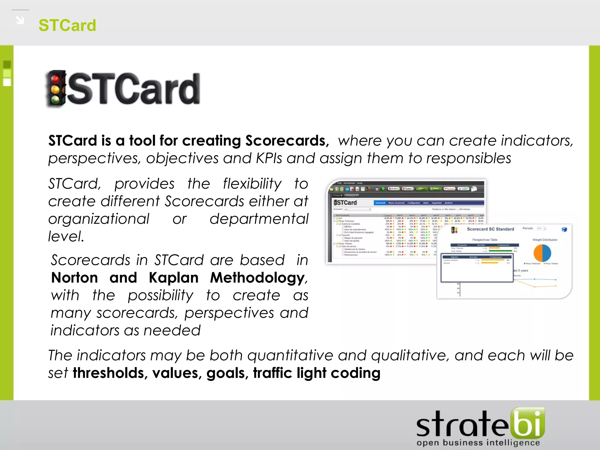 STCard
STCard is a tool for creating Scorecards,  where you can create indicators,
perspectives, objectives and KPIs and assign them to responsibles
STCard, provides the flexibility to
create different Scorecards either at
organizational or departmental
level.
The indicators may be both quantitative and qualitative, and each will be
set thresholds, values, goals, traffic light coding
Scorecards in STCard are based in
Norton and Kaplan Methodology,
with the possibility to create as
many scorecards, perspectives and
indicators as needed
 