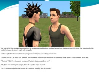 The first day of class went well with Vlastimir; his professors praised his keen mind and advised him to take tuitions with them. That was a fine deal he
couldn’t refuse at all, since it might help his grades.
On his way back to the dorm, he met a young woman with spiky hair walking towards him.
“Randall told me a bit about you,” she said, “And from what I’ve heard, you sound like an interesting fellow. Name’s Paula Chastain, by the way.”
“Vlastimir Vidić. It’s a pleasure to meet you. What is it that you want from me?”
“Oh, I just love meeting new people, that’s all. Say, what major are you?”
“I’m a Literature major because I wanna be a musician someday. Why do you ask?”
 