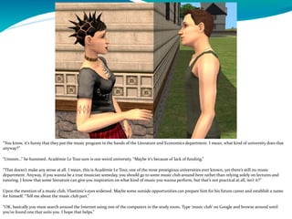 “You know, it’s funny that they put the music program in the hands of the Literature and Economics department. I mean, what kind of university does that
anyway?”
“Ummm…” he hummed. Académie Le Tour sure is one weird university. “Maybe it’s because of lack of funding.”
“That doesn’t make any sense at all. I mean, this is Académie Le Tour, one of the most prestigious universities ever known, yet there’s still no music
department. Anyway, if you wanna be a true musician someday, you should go to some music club around here rather than relying solely on lectures and
tutoring. I know that some literature can give you inspiration on what kind of music you wanna perform, but that’s not practical at all, isn’t it?”
Upon the mention of a music club, Vlastimir’s eyes widened. Maybe some outside opportunities can prepare him for his future career and establish a name
for himself. “Tell me about the music club part.”
“OK, basically you must search around the Internet using one of the computers in the study room. Type ‘music club’ on Google and browse around until
you’ve found one that suits you. I hope that helps.”
 