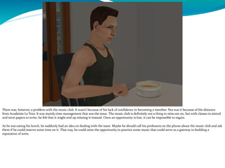 There was, however, a problem with the music club. It wasn’t because of his lack of confidence in becoming a member. Nor was it because of the distance
from Académie Le Tour. It was mainly time management that was the issue. The music club is definitely not a thing to miss out on, but with classes to attend
and term papers to write, he felt that it might end up missing it instead. Once an opportunity is lost, it can be impossible to regain.
As he was eating his lunch, he suddenly had an idea on dealing with the issue. Maybe he should call his professors on the phone about the music club and ask
them if he could reserve some time on it. That way, he could seize the opportunity to practice some music that could serve as a gateway to building a
reputation of sorts.
 