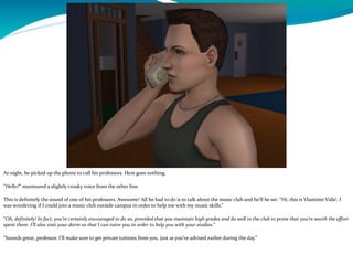 At night, he picked up the phone to call his professors. Here goes nothing.
“Hello?” murmured a slightly croaky voice from the other line.
This is definitely the sound of one of his professors. Awesome! All he had to do is to talk about the music club and he’ll be set. “Hi, this is Vlastimir Vidić. I
was wondering if I could join a music club outside campus in order to help me with my music skills.”
“Oh, definitely! In fact, you’re certainly encouraged to do so, provided that you maintain high grades and do well in the club to prove that you’re worth the effort
spent there. I’ll also visit your dorm so that I can tutor you in order to help you with your studies.”
“Sounds great, professor. I’ll make sure to get private tuitions from you, just as you’ve advised earlier during the day.”
 